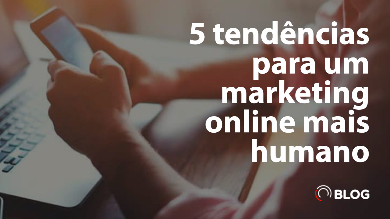 5 tendências para um marketing online mais humano 1 5 tendências para um marketing online mais humano